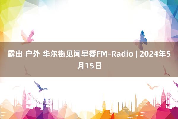 露出 户外 华尔街见闻早餐FM-Radio | 2024年5月15日