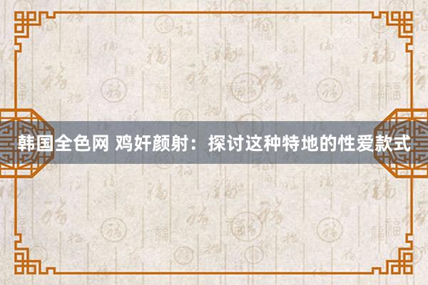 韩国全色网 鸡奸颜射：探讨这种特地的性爱款式