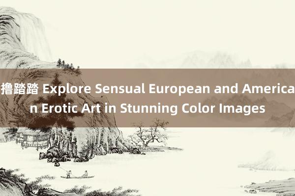 撸踏踏 Explore Sensual European and American Erotic Art in Stunning Color Images