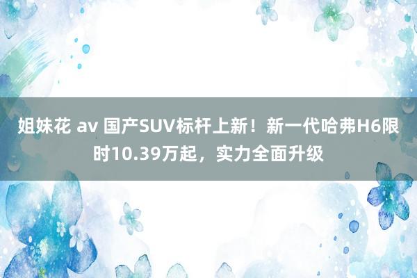 姐妹花 av 国产SUV标杆上新！新一代哈弗H6限时10.39万起，实力全面升级