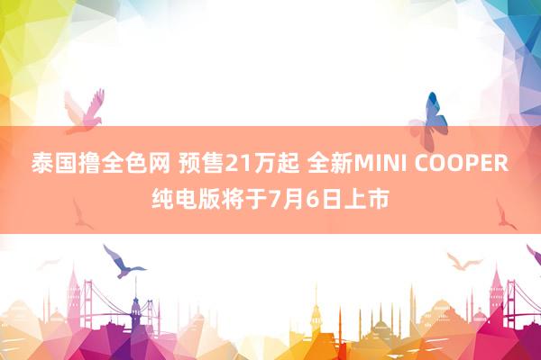 泰国撸全色网 预售21万起 全新MINI COOPER纯电版将于7月6日上市