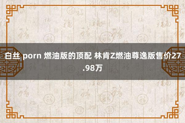 白丝 porn 燃油版的顶配 林肯Z燃油尊逸版售价27.98万