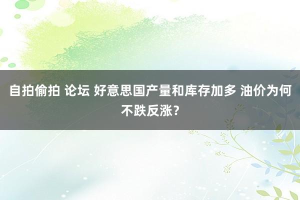 自拍偷拍 论坛 好意思国产量和库存加多 油价为何不跌反涨？