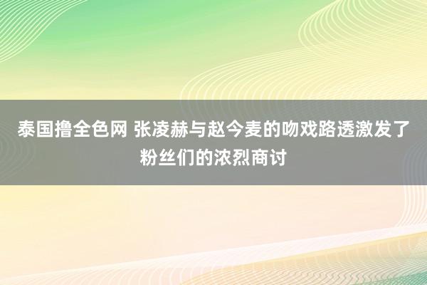 泰国撸全色网 张凌赫与赵今麦的吻戏路透激发了粉丝们的浓烈商讨