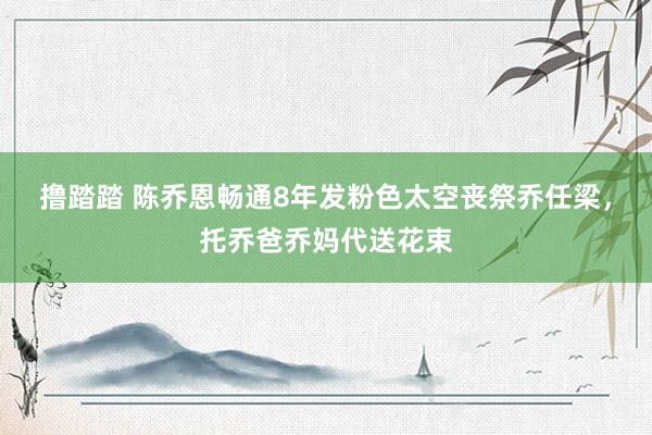 撸踏踏 陈乔恩畅通8年发粉色太空丧祭乔任梁，托乔爸乔妈代送花束