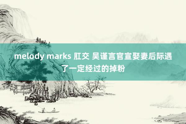 melody marks 肛交 吴谨言官宣娶妻后际遇了一定经过的掉粉