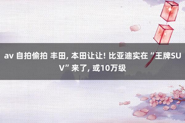 av 自拍偷拍 丰田， 本田让让! 比亚迪实在“王牌SUV”来了， 或10万级