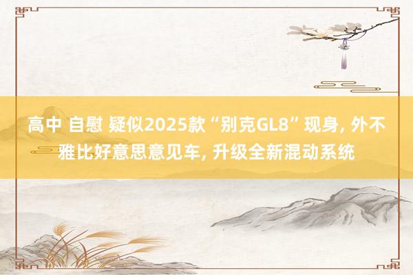 高中 自慰 疑似2025款“别克GL8”现身， 外不雅比好意思意见车， 升级全新混动系统