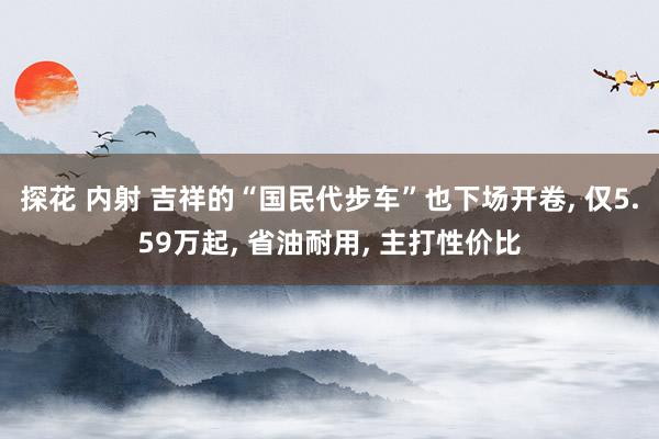 探花 内射 吉祥的“国民代步车”也下场开卷， 仅5.59万起， 省油耐用， 主打性价比