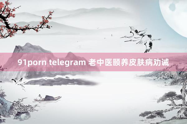 91porn telegram 老中医颐养皮肤病劝诫