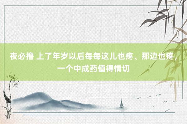 夜必撸 上了年岁以后每每这儿也疼、那边也疼，一个中成药值得情切