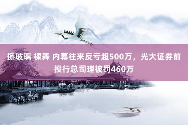 擦玻璃 裸舞 内幕往来反亏超500万，光大证券前投行总司理被罚460万