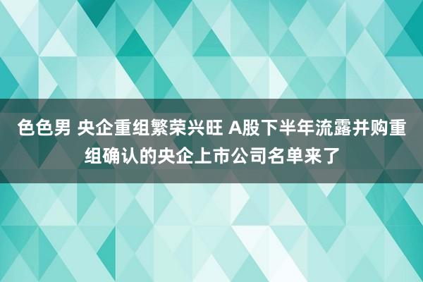 色色男 央企重组繁荣兴旺 A股下半年流露并购重组确认的央企上市公司名单来了