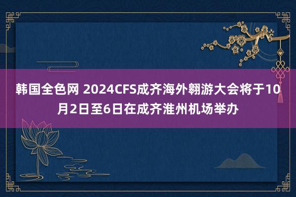 韩国全色网 2024CFS成齐海外翱游大会将于10月2日至6日在成齐淮州机场举办