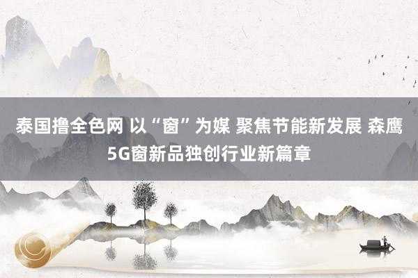 泰国撸全色网 以“窗”为媒 聚焦节能新发展 森鹰5G窗新品独创行业新篇章