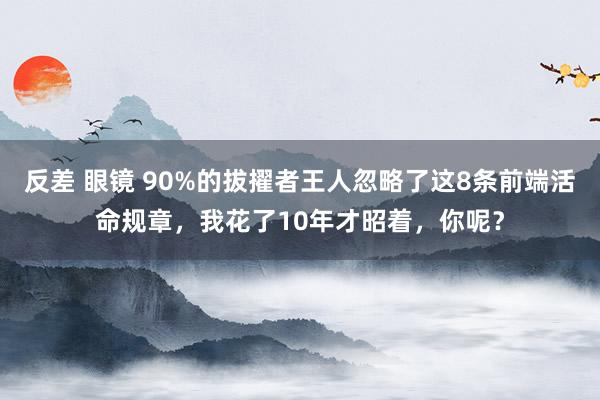 反差 眼镜 90%的拔擢者王人忽略了这8条前端活命规章，我花了10年才昭着，你呢？