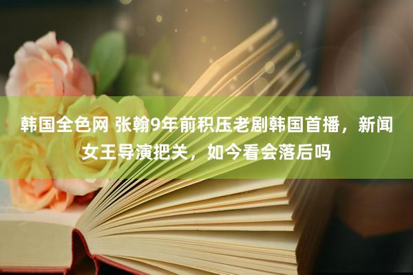 韩国全色网 张翰9年前积压老剧韩国首播，新闻女王导演把关，如今看会落后吗