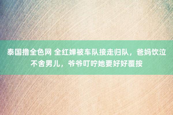 泰国撸全色网 全红婵被车队接走归队，爸妈饮泣不舍男儿，爷爷叮咛她要好好覆按