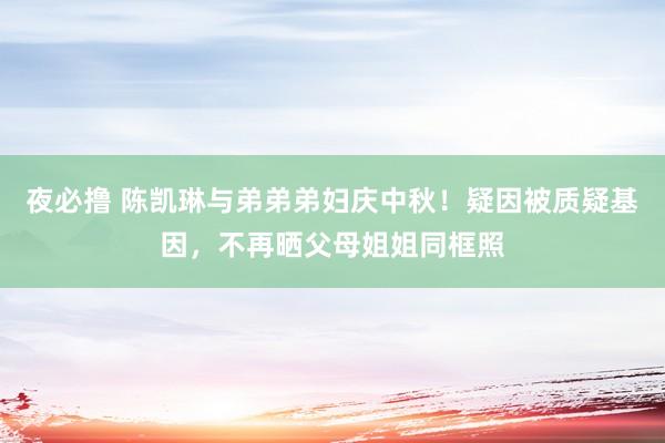 夜必撸 陈凯琳与弟弟弟妇庆中秋！疑因被质疑基因，不再晒父母姐姐同框照