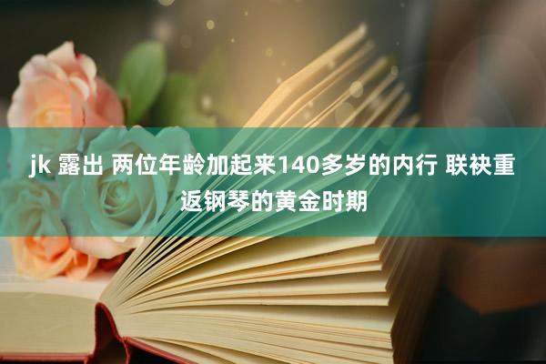 jk 露出 两位年龄加起来140多岁的内行 联袂重返钢琴的黄金时期