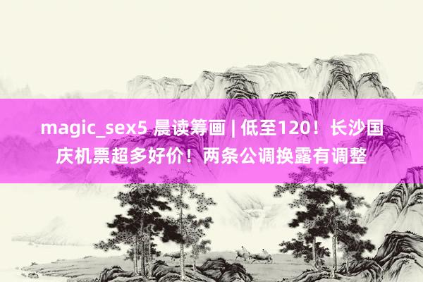 magic_sex5 晨读筹画 | 低至120！长沙国庆机票超多好价！两条公调换露有调整