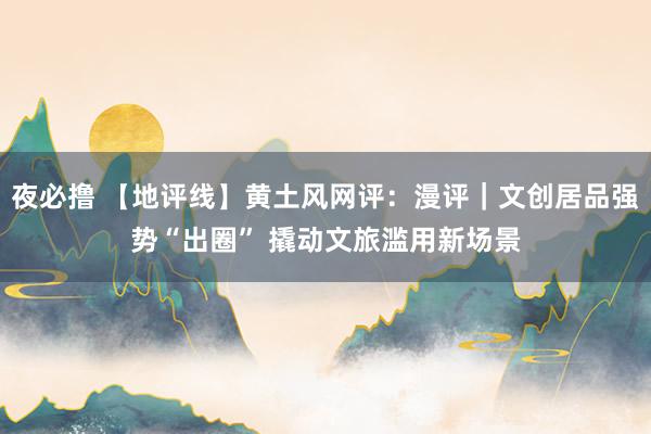 夜必撸 【地评线】黄土风网评：漫评｜文创居品强势“出圈” 撬动文旅滥用新场景