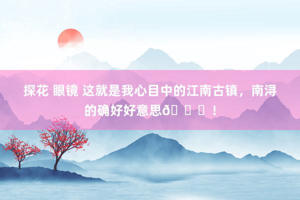 探花 眼镜 这就是我心目中的江南古镇，南浔的确好好意思😍！