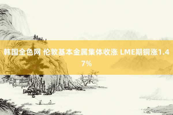 韩国全色网 伦敦基本金属集体收涨 LME期铜涨1.47%