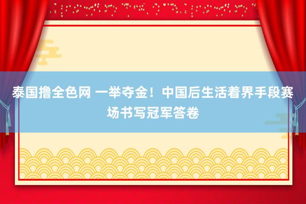 泰国撸全色网 一举夺金！中国后生活着界手段赛场书写冠军答卷