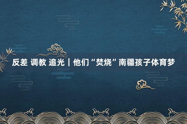 反差 调教 追光｜他们“焚烧”南疆孩子体育梦