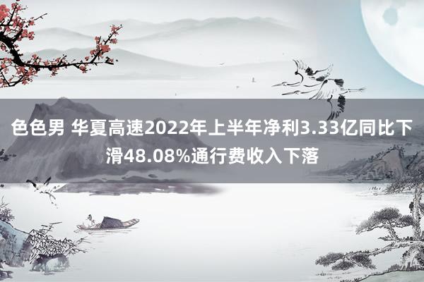 色色男 华夏高速2022年上半年净利3.33亿同比下滑48.08%通行费收入下落