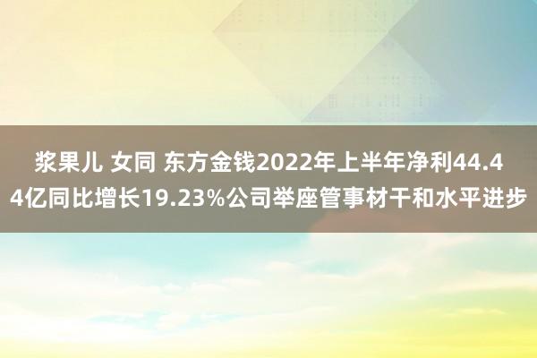 浆果儿 女同 东方金钱2022年上半年净利44.44亿同比增长19.23%公司举座管事材干和水平进步