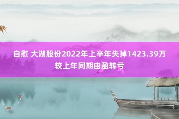 自慰 大湖股份2022年上半年失掉1423.39万较上年同期由盈转亏