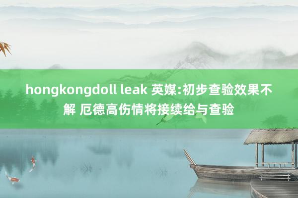 hongkongdoll leak 英媒:初步查验效果不解 厄德高伤情将接续给与查验