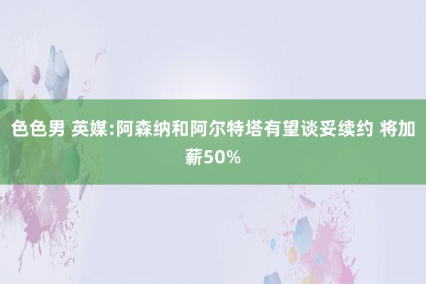 色色男 英媒:阿森纳和阿尔特塔有望谈妥续约 将加薪50%