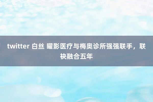 twitter 白丝 曜影医疗与梅奥诊所强强联手，联袂融合五年