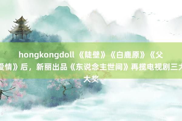 hongkongdoll 《陡壁》《白鹿原》《父母爱情》后，新丽出品《东说念主世间》再揽电视剧三大奖