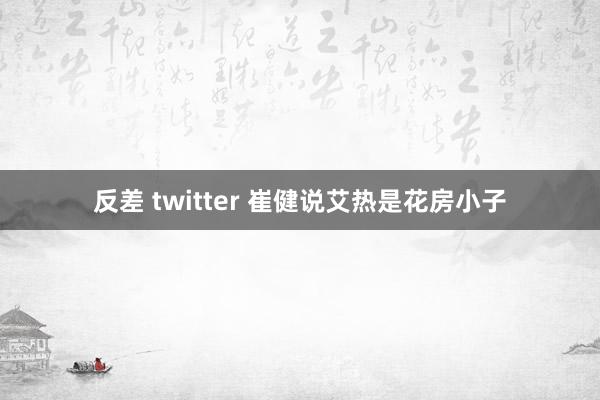 反差 twitter 崔健说艾热是花房小子