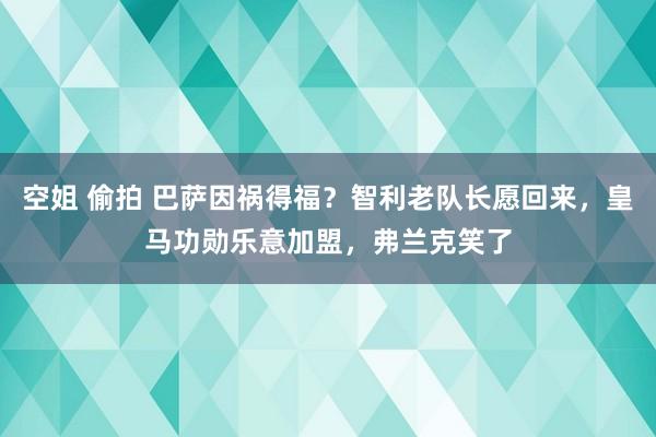 空姐 偷拍 巴萨因祸得福？智利老队长愿回来，皇马功勋乐意加盟，弗兰克笑了