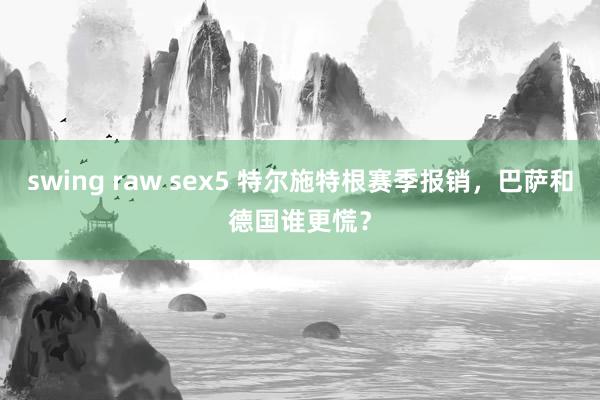 swing raw sex5 特尔施特根赛季报销，巴萨和德国谁更慌？