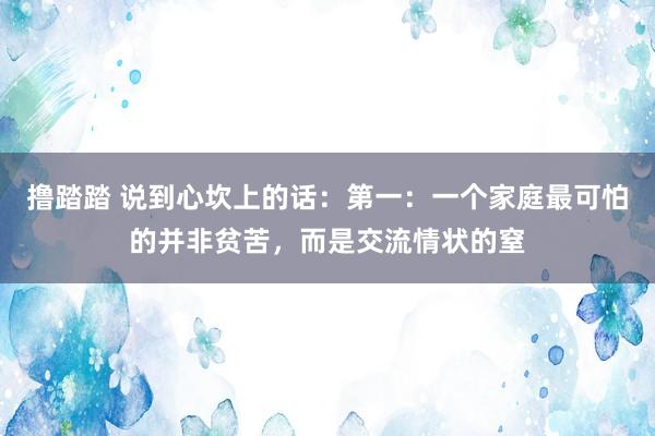 撸踏踏 说到心坎上的话：第一：一个家庭最可怕的并非贫苦，而是交流情状的窒