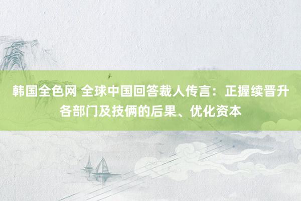 韩国全色网 全球中国回答裁人传言：正握续晋升各部门及技俩的后果、优化资本