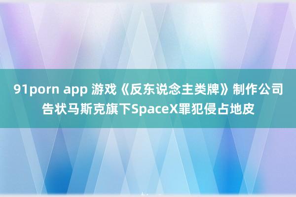 91porn app 游戏《反东说念主类牌》制作公司告状马斯克旗下SpaceX罪犯侵占地皮