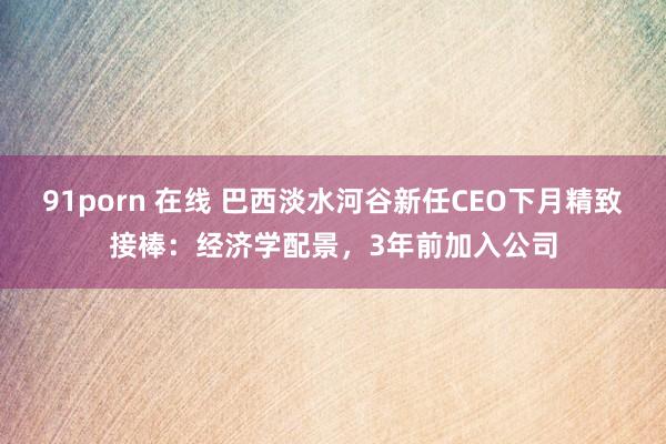 91porn 在线 巴西淡水河谷新任CEO下月精致接棒：经济学配景，3年前加入公司