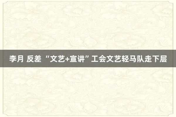 李月 反差 “文艺+宣讲”工会文艺轻马队走下层