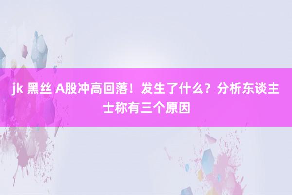 jk 黑丝 A股冲高回落！发生了什么？分析东谈主士称有三个原因