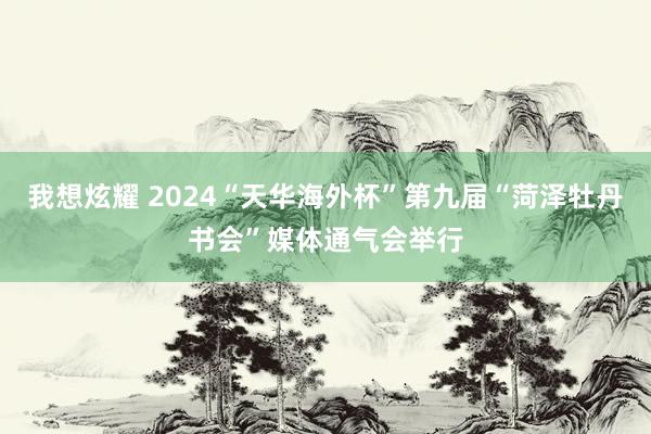 我想炫耀 2024“天华海外杯”第九届“菏泽牡丹书会”媒体通气会举行