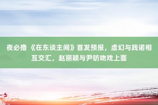 夜必撸 《在东谈主间》首发预报，虚幻与践诺相互交汇，赵丽颖与尹昉吻戏上面