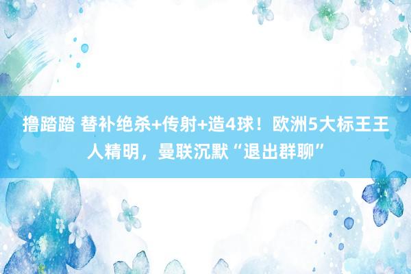 撸踏踏 替补绝杀+传射+造4球！欧洲5大标王王人精明，曼联沉默“退出群聊”