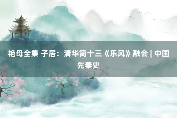 艳母全集 子居：清华简十三《乐风》融会 | 中国先秦史